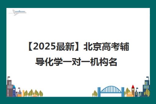 【2025最新】北京高考辅导化学一对一机构名单出炉〔排名一览〕