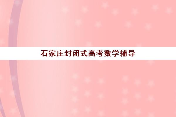石家庄封闭式高考数学辅导培训五大特色机构多维评估：2025年最新排名与科学择校全指南