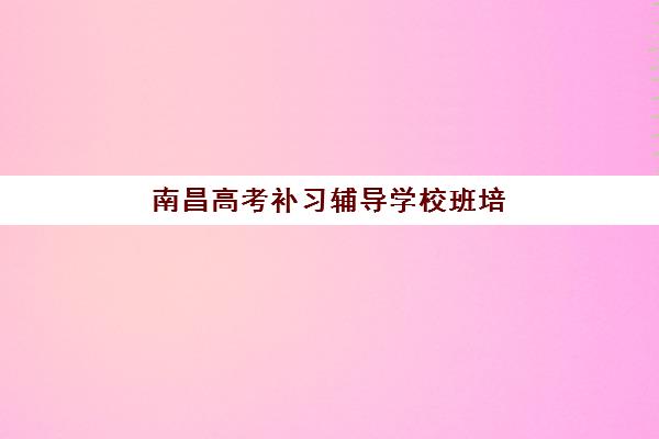 南昌高考补习辅导学校班培训机构哪家好一点？2025年最新排名解析与科学择校全攻略