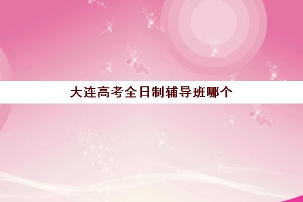 大连高考全日制辅导班哪个好一点？2025年最新权威排名、各校特色与择校全攻略