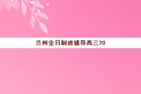 兰州全日制班辅导高三2025年时间是多少？最新课程安排与科学备考全攻略