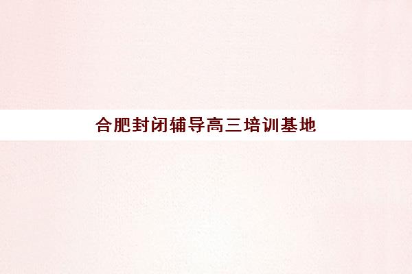 合肥封闭辅导高三培训基地有哪些地方？2025年最新地址分布、择校指南与实地考察全攻略