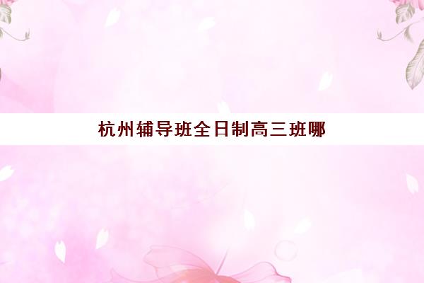 杭州辅导班全日制高三班哪个机构好一点啊？2025年最新权威排名、各校特色解析与科学择校全攻略