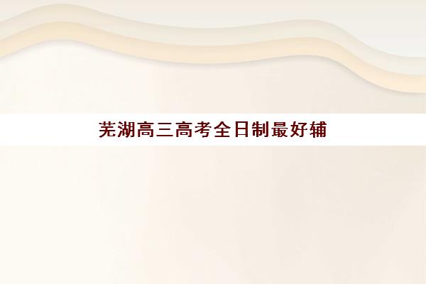 芜湖高三高考全日制最好辅导学校有哪些？2025年最新TOP10排名、各机构特色解析与科学择校指南