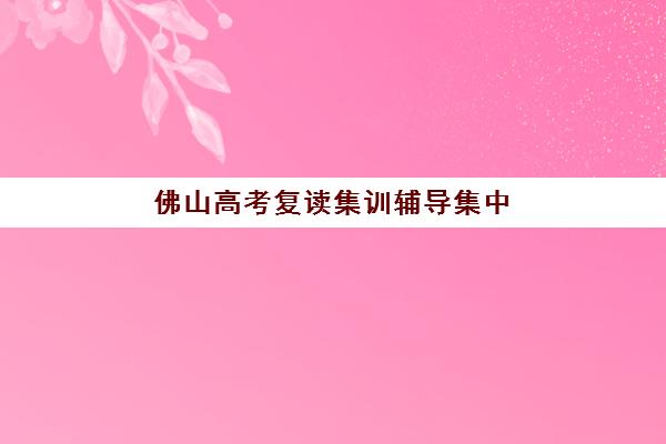 佛山高考复读集训辅导集中训练营在哪个学校？2025年最新校区分布详情、各校特色对比与科学择校指南
