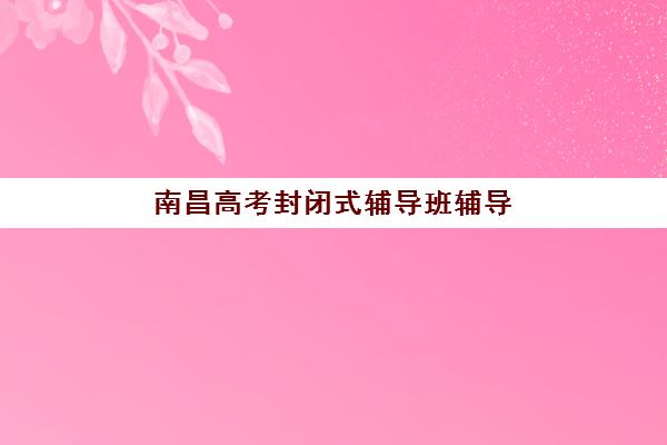 南昌高考封闭式辅导班辅导班有哪些学校？2025年最新权威名单、择校标准与成功案例深度解析