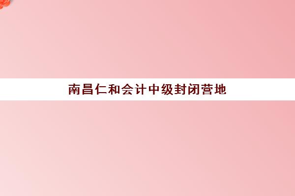 南昌仁和会计中级封闭营地址在哪？2025年三大校区位置与课程解析
