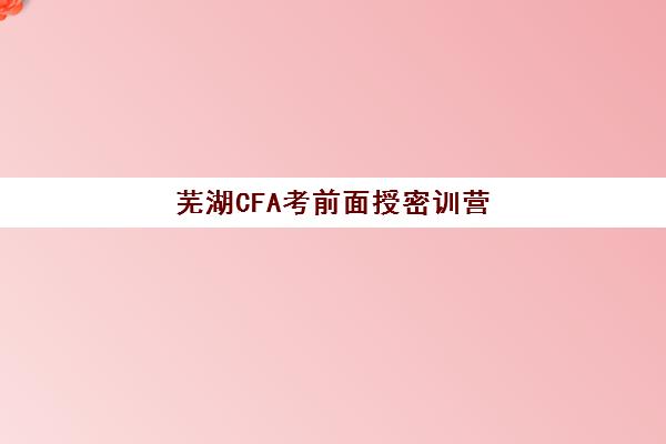 芜湖CFA考前面授密训营2025培训哪个好？十大机构实力对比、课程特色与择校指南