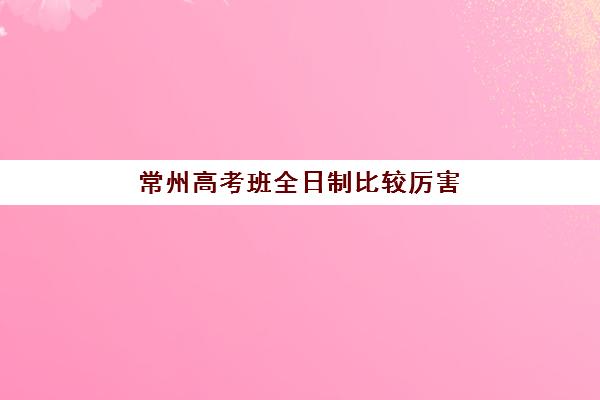 常州高考班全日制比较厉害的培训机构有哪些？2025年最新排名、择校指南与成功案例解析