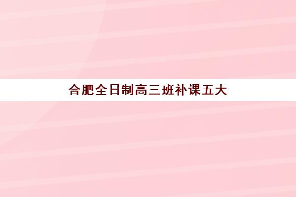 合肥全日制高三班补课五大机构用户推荐榜如何参考？2025年最新榜单解读、择校指南与成功案例全解析