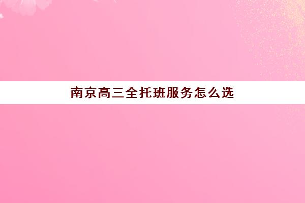 南京高三全托班服务怎么选？2025五大机构特色服务案例解析