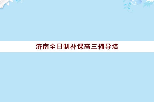 济南全日制补课高三辅导培训机构哪家好一点？2023年最新排名解析、择校标准与成功案例全攻略