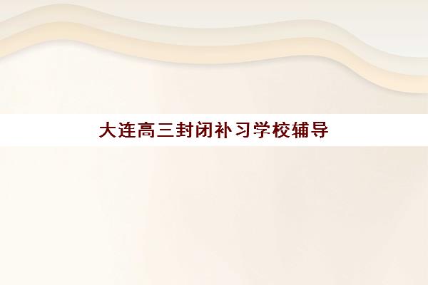 大连高三封闭补习学校辅导培训机构有哪些？2025年最新十大权威排名、择校指南与避坑全攻略