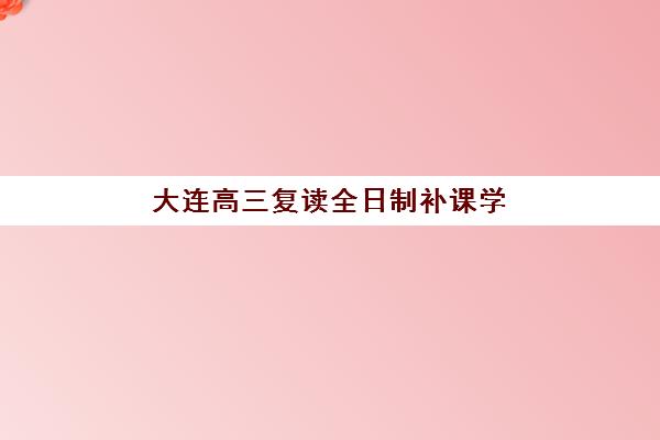 大连高三复读全日制补课学校培训基地在哪个位置？2025年最新地址大全、交通便利性与择校选址全攻略