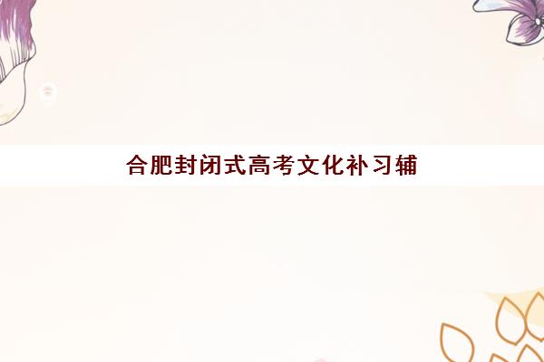 合肥封闭式高考文化补习辅导学校有哪些学校？2025年最新十大排名、校区地址与择校全指南