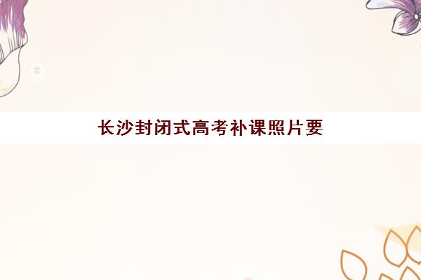 长沙封闭式高考补课照片要求是什么样的？2025年最新官方标准、拍照技巧与审核流程全指南
