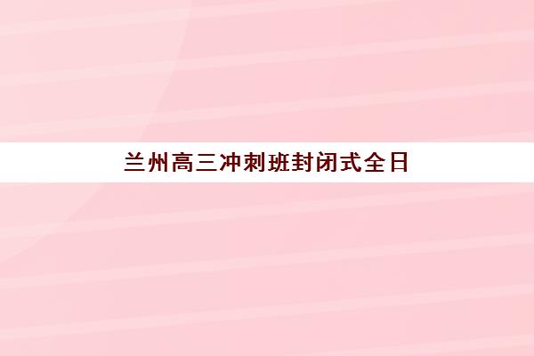 兰州高三冲刺班封闭式全日制辅导机构排名榜单如何查询？2025年最新权威排名、择校指南与成功案例全解析