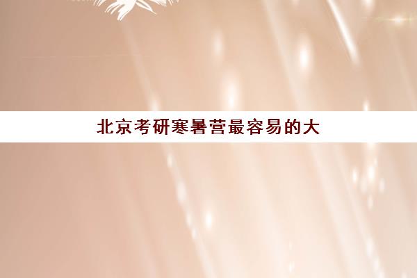 北京考研寒暑营最容易的大学是哪个？2025年各校录取难度解析与择校全指南
