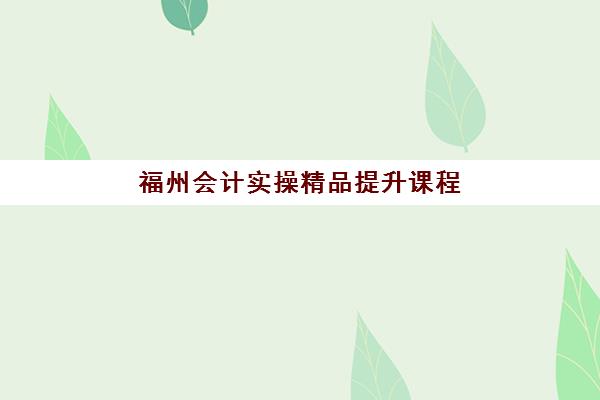 福州会计实操精品提升课程培训机构哪个更好一点？2025年最新权威排名与科学择校全指南