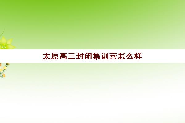 太原高三封闭集训营怎么样？2025年封闭式管理效果与提分数据解析
