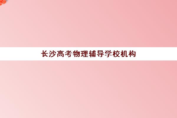 长沙高考物理辅导学校机构哪个比较好一点？2025年最新TOP10排名、择校标准与报读全指南