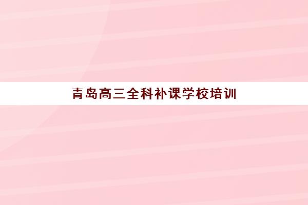 青岛高三全科补课学校培训机构有哪些学校好？2025年十大权威排名与择校全攻略