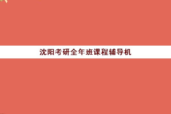 沈阳考研全年班课程辅导机构哪家强一点？2025年权威Top10榜单、各校特色解析与科学择校全指南