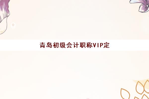 青岛初级会计职称VIP定制课程报名2025报名时间如何查询？最新权威时间表、各机构课程对比与科学报名全攻略