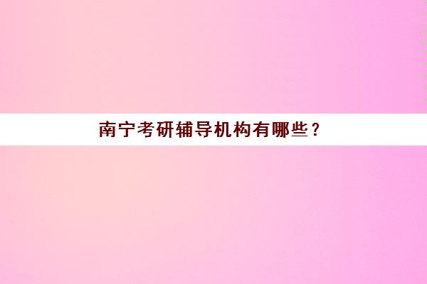 南宁考研辅导机构有哪些？2025年最新十大机构实力排名与个性化选择全攻略