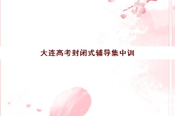 大连高考封闭式辅导集中训练营有哪些地方可选？2025年最新校区分布、择校指南与实地考察攻略全解析