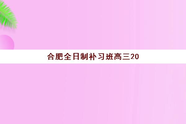 合肥全日制补习班高三2025年要求多少分？最新录取分数线解析、各校报名条件详解与科学择校全攻略