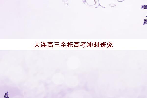 大连高三全托高考冲刺班究生培训班排名机构如何选择？2023年最新排名、择校指南与备考全攻略