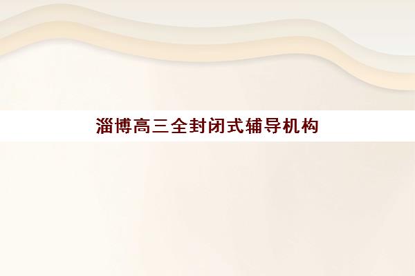 淄博高三全封闭式辅导机构集训营排名一览表最新如何查询？2025年权威榜单、择校标准与成功案例全解析