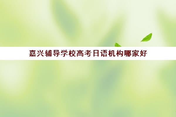 嘉兴辅导学校高考日语机构哪家好(实力排名)？2025年最新排名榜单、选择指南与备考全攻略
