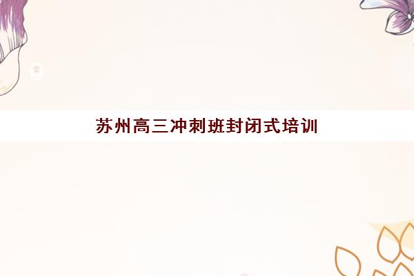 苏州高三冲刺班封闭式培训2025辅导班哪儿最好？最新机构评测与择校指南助你精准选择