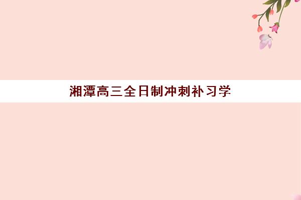 湘潭高三全日制冲刺补习学校最容易的大学排名如何查询？2025年升学数据、择校策略与保底院校全解析