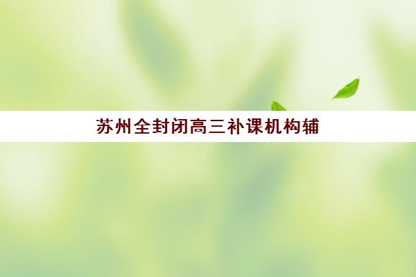 苏州全封闭高三补课机构辅导机构排名一览表如何参考？2025年最新Top10榜单、择校指南与成功案例全解析