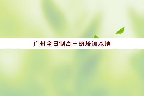 广州全日制高三班培训基地在哪个位置？2025年最新地址清单、择校标准与交通攻略全解析