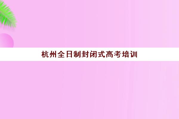 杭州全日制封闭式高考培训班培训机构哪家口碑比较好？2025年权威排名榜单、择校指南与家长真实评价深度解析