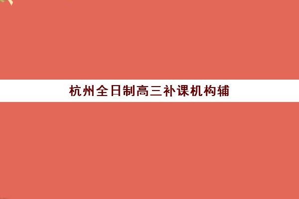 杭州全日制高三补课机构辅导机构排名榜前十名如何选？2025年最新榜单、各校特色与择校全指南