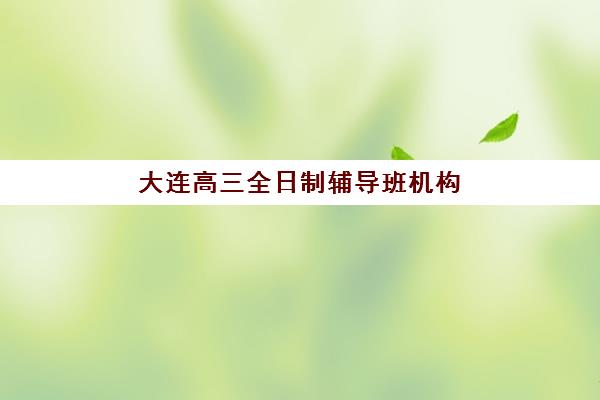 大连高三全日制辅导班机构排行榜有哪些？2025年最新实力榜单、择校指南与提分方案全解析