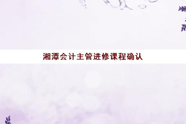 湘潭会计主管进修课程确认现场确认时间安排如何查询？2025年最新时间节点与报名全流程指南