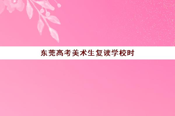 东莞高考美术生复读学校时间2025年考试时间如何安排？最新招生政策与备考全攻略
