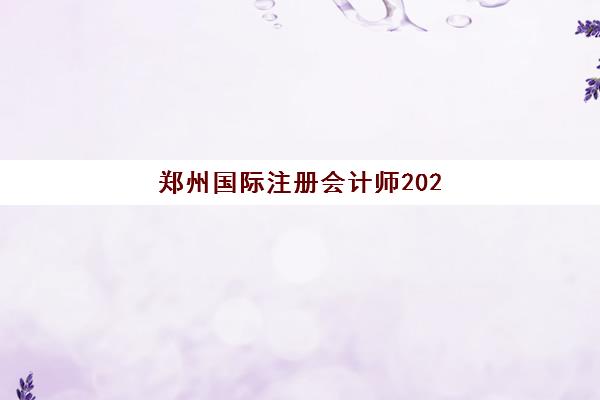郑州国际注册会计师2025年考试时间具体如何安排？ACCA全年考季日期、报名截止时间及郑州考点选择全攻略