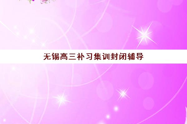无锡高三补习集训封闭辅导班有哪些学校？2025年全日制封闭式培训机构全榜单与择校指南