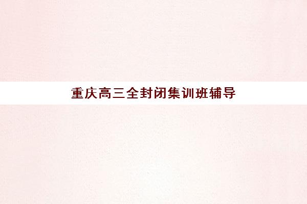 重庆高三全封闭集训班辅导机构哪家强一点？2025年十大顶级机构排名、特色优势与选择全攻略