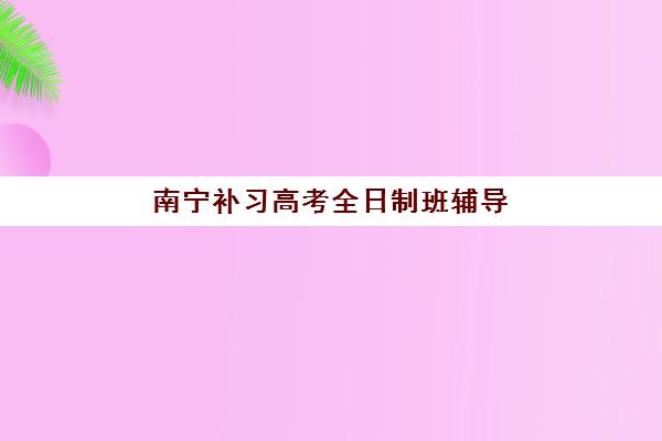 南宁补习高考全日制班辅导机构排行榜有哪些？2025年最新十大排名与择校全指南
