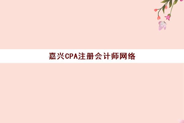 嘉兴CPA注册会计师网络课程行业年度头部机构公示，2025年最新权威排名、课程特色与选择全攻略