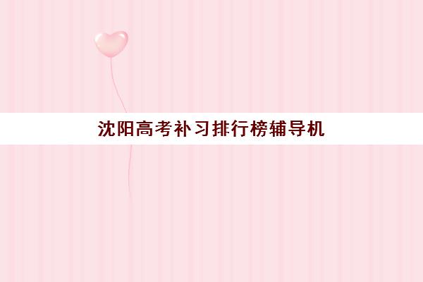 沈阳高考补习排行榜辅导机构哪家强一点啊?2025年十大机构综合评测与择校全攻略 沈阳高考补习排行榜辅导机构哪家强一点啊?2025年十大机构综合评测与择校全攻略