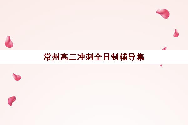 常州高三冲刺全日制辅导集中训练营在哪个学校？2025年十大机构实力对比与择校全攻略